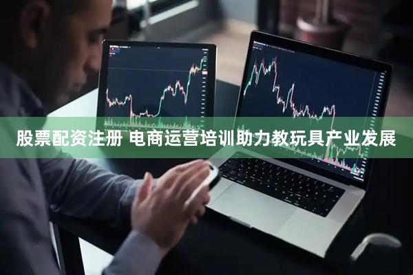 股票配资注册 电商运营培训助力教玩具产业发展