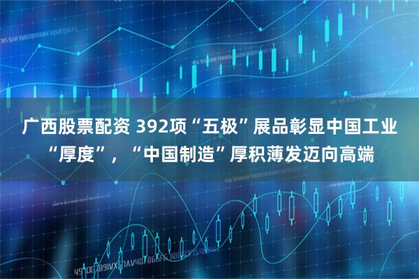 广西股票配资 392项“五极”展品彰显中国工业“厚度”，“中国制造”厚积薄发迈向高端