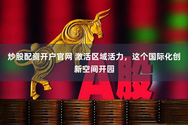 炒股配资开户官网 激活区域活力，这个国际化创新空间开园