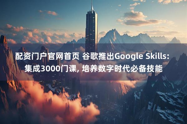 配资门户官网首页 谷歌推出Google Skills: 集成3000门课, 培养数字时代必备技能