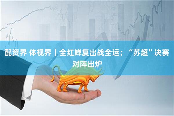 配资界 体视界｜全红婵复出战全运；“苏超”决赛对阵出炉