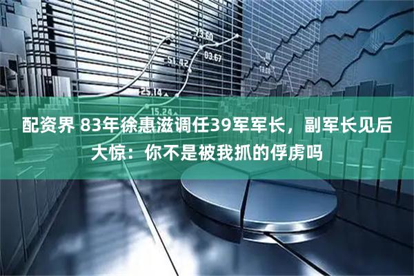 配资界 83年徐惠滋调任39军军长，副军长见后大惊：你不是被我抓的俘虏吗