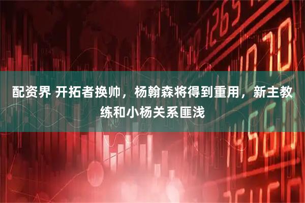 配资界 开拓者换帅，杨翰森将得到重用，新主教练和小杨关系匪浅