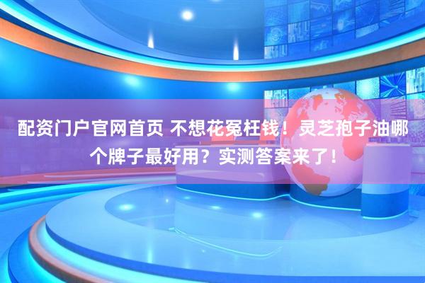 配资门户官网首页 不想花冤枉钱！灵芝孢子油哪个牌子最好用？实测答案来了！