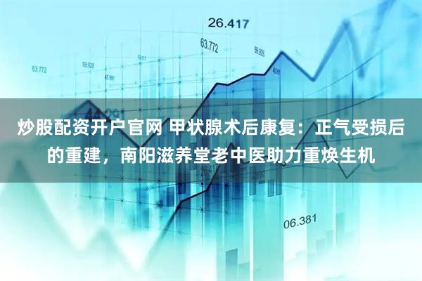 炒股配资开户官网 甲状腺术后康复：正气受损后的重建，南阳滋养堂老中医助力重焕生机