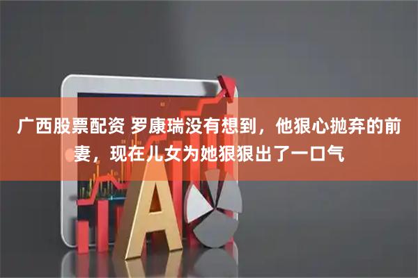 广西股票配资 罗康瑞没有想到，他狠心抛弃的前妻，现在儿女为她狠狠出了一口气