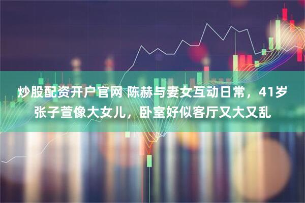 炒股配资开户官网 陈赫与妻女互动日常，41岁张子萱像大女儿，卧室好似客厅又大又乱