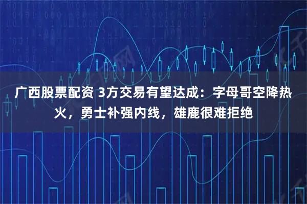 广西股票配资 3方交易有望达成：字母哥空降热火，勇士补强内线，雄鹿很难拒绝