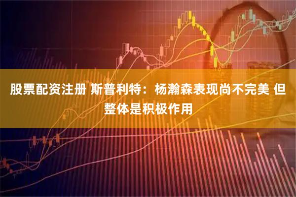 股票配资注册 斯普利特：杨瀚森表现尚不完美 但整体是积极作用
