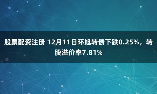 股票配资注册 12月11日环旭转债下跌0.25%，转股溢价率7.81%