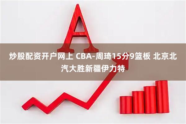 炒股配资开户网上 CBA-周琦15分9篮板 北京北汽大胜新疆伊力特