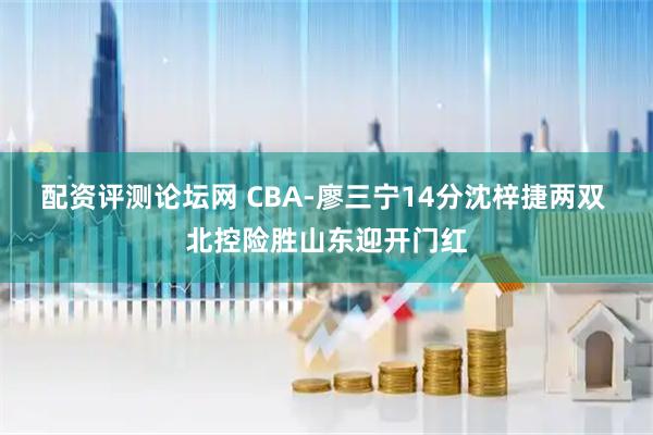 配资评测论坛网 CBA-廖三宁14分沈梓捷两双 北控险胜山东迎开门红