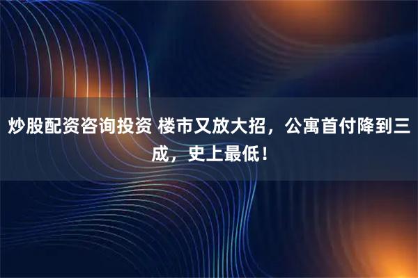 炒股配资咨询投资 楼市又放大招，公寓首付降到三成，史上最低！