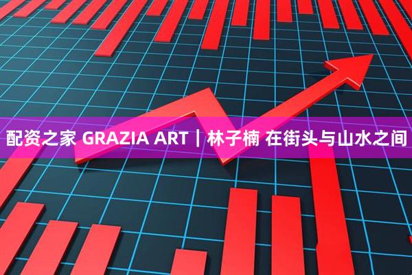 配资之家 GRAZIA ART｜林子楠 在街头与山水之间