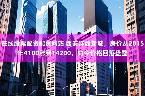 在线股票配资配资网站 西安沣西新城，房价从2015年4100涨到14200，如今价格回落盘整