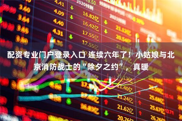 配资专业门户登录入口 连续六年了！小姑娘与北京消防战士的“除夕之约”，真暖
