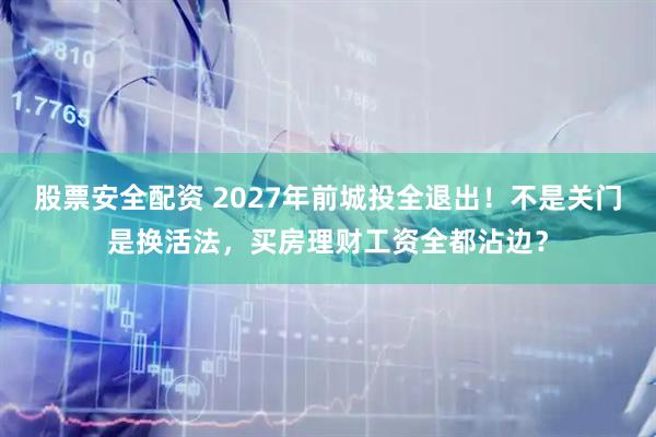 股票安全配资 2027年前城投全退出！不是关门是换活法，买房理财工资全都沾边？