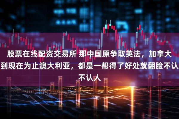 股票在线配资交易所 那中国原争取英法，加拿大，到现在为止澳大利亚，都是一帮得了好处就翻脸不认人