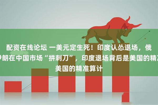 配资在线论坛 一美元定生死！印度认怂退场，俄罗斯伊朗在中国市场“拼刺刀”，印度退场背后是美国的精准算计