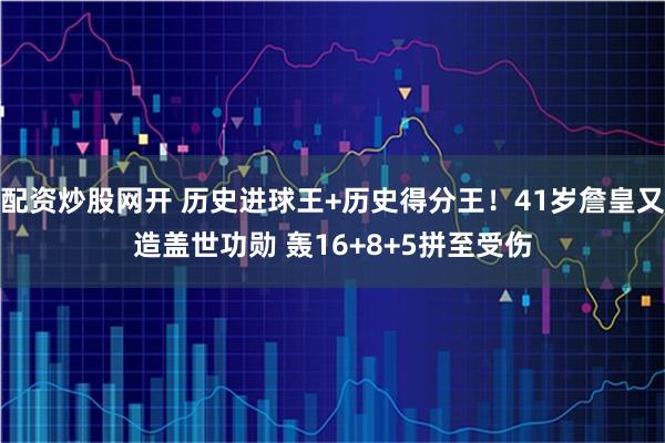 配资炒股网开 历史进球王+历史得分王！41岁詹皇又造盖世功勋 轰16+8+5拼至受伤