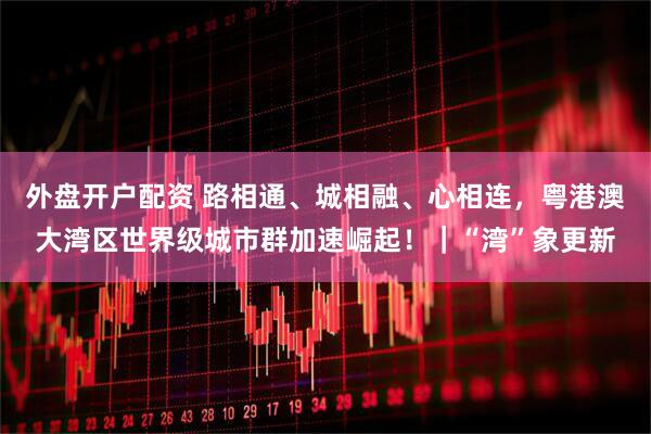 外盘开户配资 路相通、城相融、心相连，粤港澳大湾区世界级城市群加速崛起！｜“湾”象更新