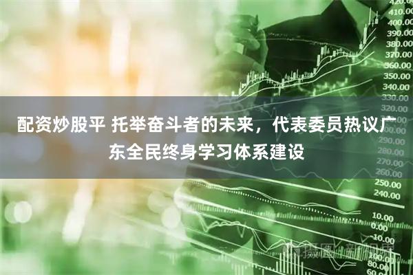 配资炒股平 托举奋斗者的未来，代表委员热议广东全民终身学习体系建设
