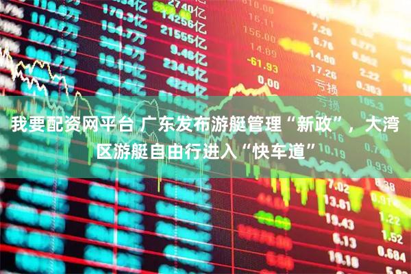 我要配资网平台 广东发布游艇管理“新政”，大湾区游艇自由行进入“快车道”