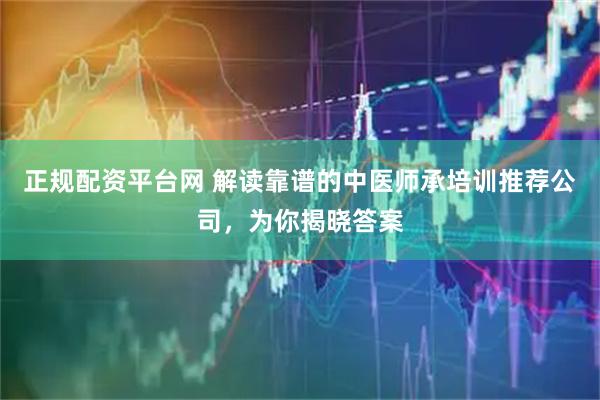 正规配资平台网 解读靠谱的中医师承培训推荐公司，为你揭晓答案