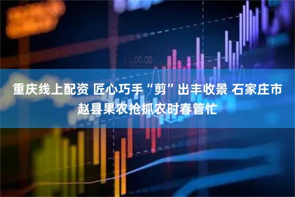 重庆线上配资 匠心巧手“剪”出丰收景 石家庄市赵县果农抢抓农时春管忙