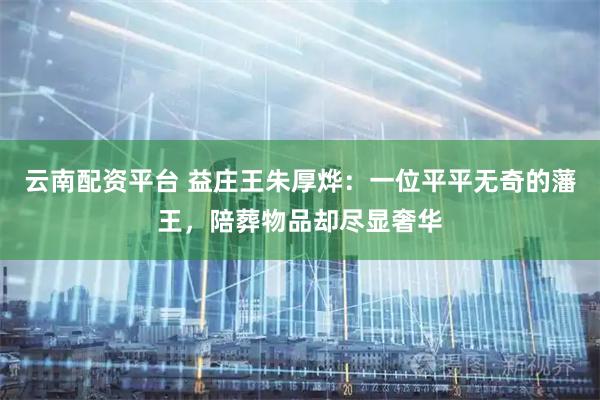 云南配资平台 益庄王朱厚烨：一位平平无奇的藩王，陪葬物品却尽显奢华