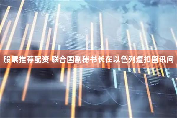 股票推荐配资 联合国副秘书长在以色列遭扣留讯问
